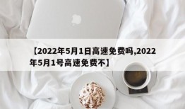 【2022年5月1日高速免费吗,2022年5月1号高速免费不】
