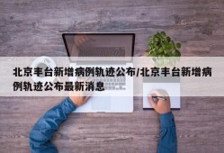 北京丰台新增病例轨迹公布/北京丰台新增病例轨迹公布最新消息