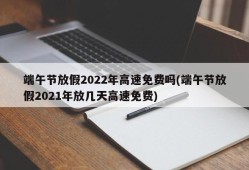 端午节放假2022年高速免费吗(端午节放假2021年放几天高速免费)