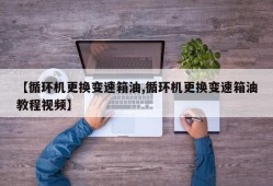 【循环机更换变速箱油,循环机更换变速箱油教程视频】