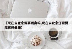 【现在去北京需要隔离吗,现在去北京还需要隔离吗最新】