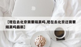 【现在去北京需要隔离吗,现在去北京还需要隔离吗最新】