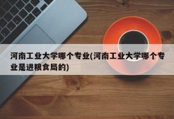 河南工业大学哪个专业(河南工业大学哪个专业是进粮食局的)