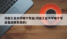 河南工业大学哪个专业(河南工业大学哪个专业是进粮食局的)