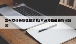 常州疫情最新数据消息(常州疫情最新数据消息)