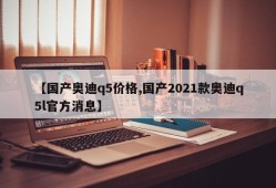 【国产奥迪q5价格,国产2021款奥迪q5l官方消息】