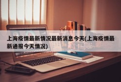 上海疫情最新情况最新消息今天(上海疫情最新通报今天情况)