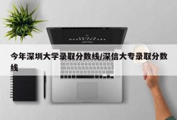 今年深圳大学录取分数线/深信大专录取分数线