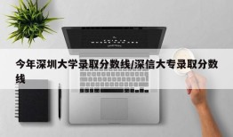 今年深圳大学录取分数线/深信大专录取分数线