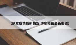 【伊犁疫情最新情况,伊犁疫情最新报道】