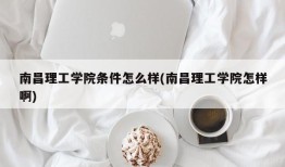 南昌理工学院条件怎么样(南昌理工学院怎样啊)