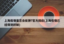 上海疫情是否会反弹?官方回应(上海疫情已经得到控制)