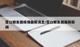 营口鲅鱼圈疫情最新消息/营口鲅鱼圈最新新闻