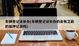 车辆登记证补办(车辆登记证补办的会有之前的抵押记录吗)