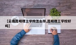 【云南昆明理工学院怎么样,昆明理工学校好吗】