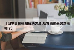 【倒车影像模糊解决方法,后置摄像头突然模糊了】