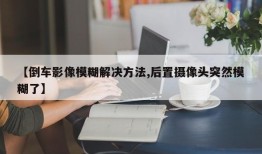 【倒车影像模糊解决方法,后置摄像头突然模糊了】