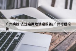 广州疾控:去过这两地请速报备/广州行程报备