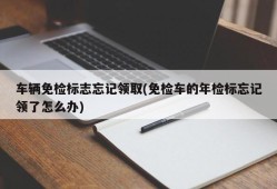 车辆免检标志忘记领取(免检车的年检标忘记领了怎么办)