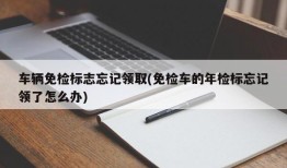 车辆免检标志忘记领取(免检车的年检标忘记领了怎么办)