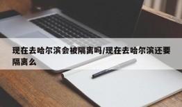 现在去哈尔滨会被隔离吗/现在去哈尔滨还要隔离么