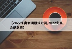 【2022冬奥会闭幕式时间,2022冬奥会纪念币】