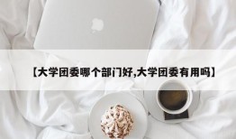 【大学团委哪个部门好,大学团委有用吗】