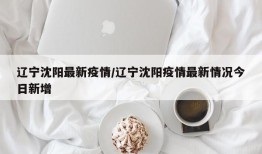 辽宁沈阳最新疫情/辽宁沈阳疫情最新情况今日新增