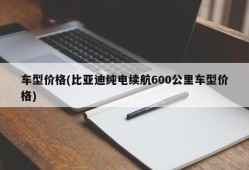车型价格(比亚迪纯电续航600公里车型价格)