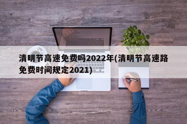清明节高速免费吗2022年(清明节高速路免费时间规定2021)