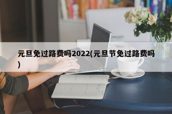 元旦免过路费吗2022(元旦节免过路费吗)