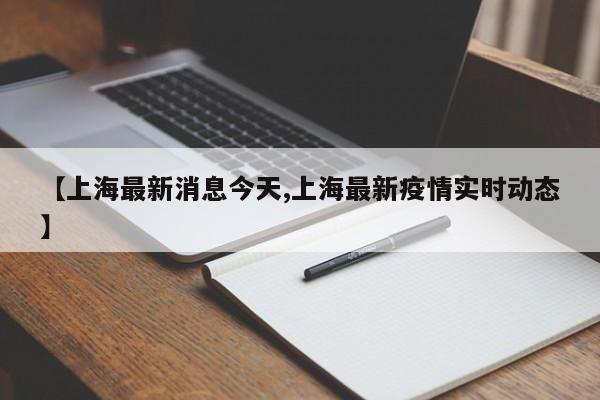 【上海最新消息今天,上海最新疫情实时动态】