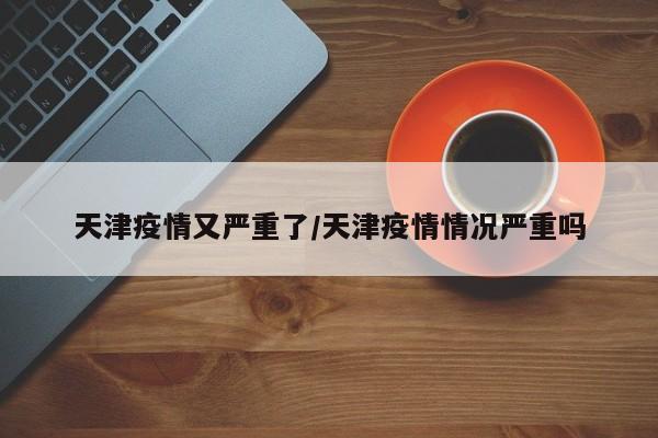 天津疫情又严重了/天津疫情情况严重吗
