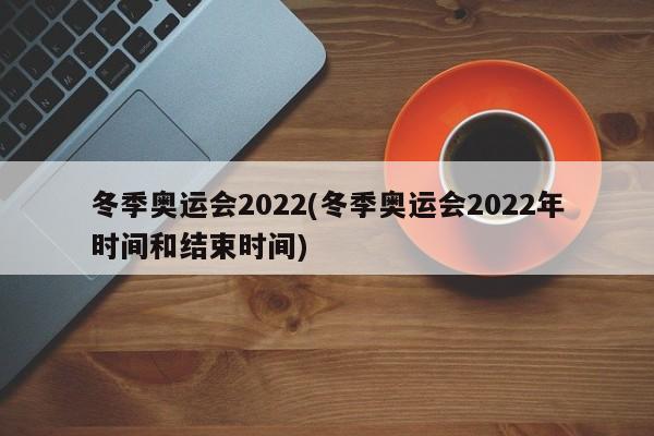 冬季奥运会2022(冬季奥运会2022年时间和结束时间)