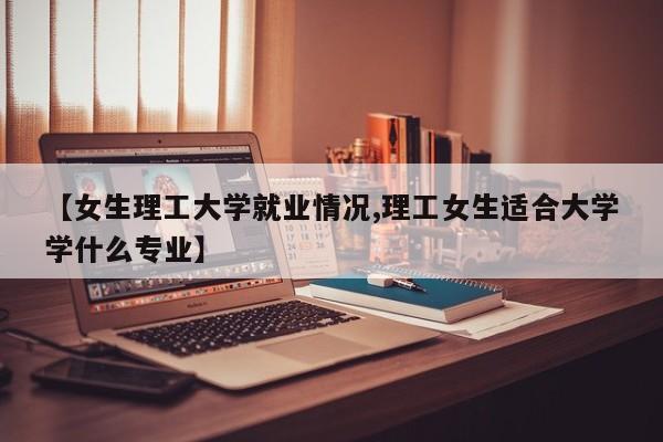 【女生理工大学就业情况,理工女生适合大学学什么专业】