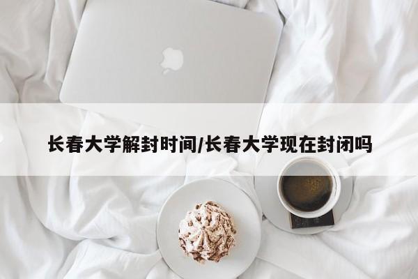 长春大学解封时间/长春大学现在封闭吗
