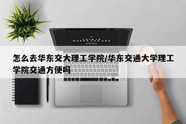 怎么去华东交大理工学院/华东交通大学理工学院交通方便吗