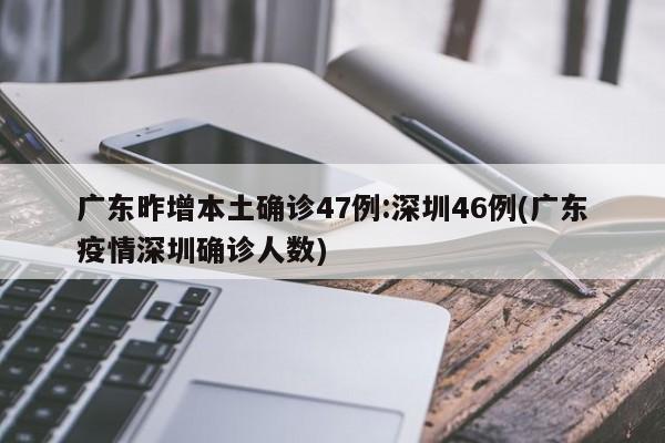 广东昨增本土确诊47例:深圳46例(广东疫情深圳确诊人数)