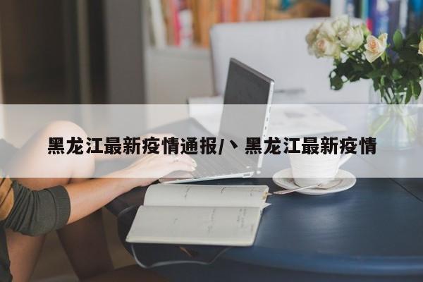 黑龙江最新疫情通报/丶黑龙江最新疫情