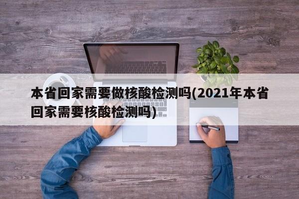 本省回家需要做核酸检测吗(2021年本省回家需要核酸检测吗)