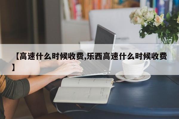 【高速什么时候收费,乐西高速什么时候收费】