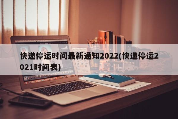 快递停运时间最新通知2022(快递停运2021时间表)